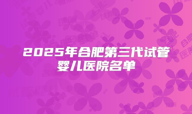 2025年合肥第三代试管婴儿医院名单