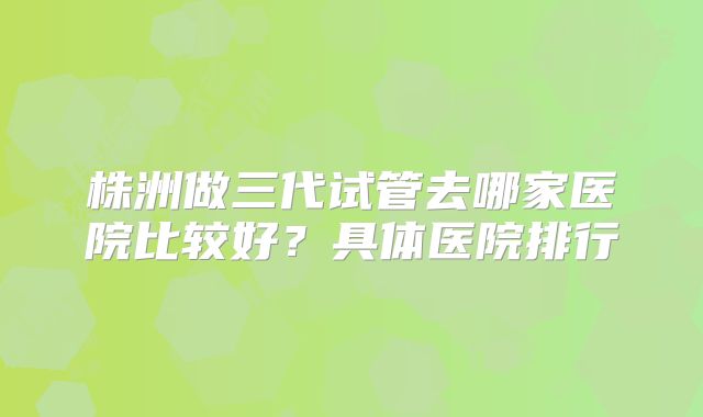 株洲做三代试管去哪家医院比较好？具体医院排行