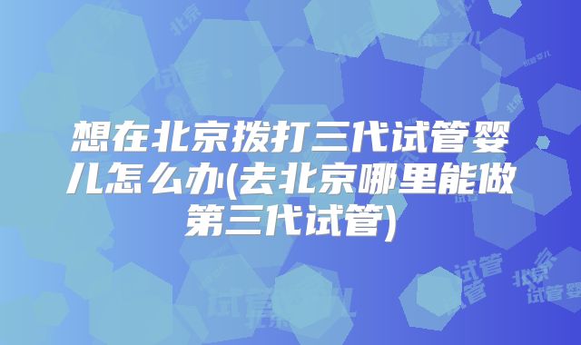 想在北京拨打三代试管婴儿怎么办(去北京哪里能做第三代试管)
