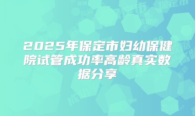 2025年保定市妇幼保健院试管成功率高龄真实数据分享