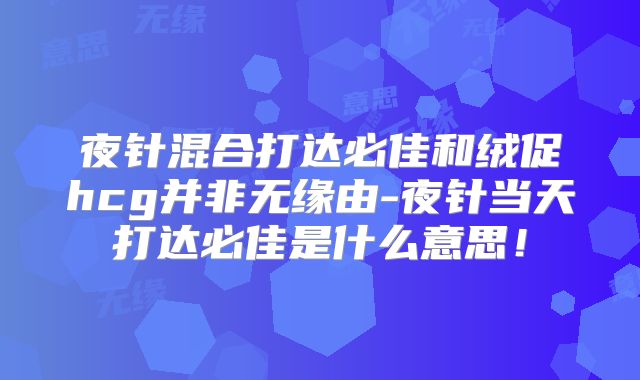 夜针混合打达必佳和绒促hcg并非无缘由-夜针当天打达必佳是什么意思！