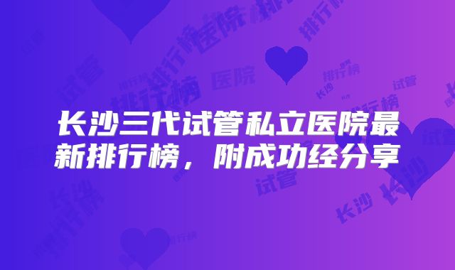 长沙三代试管私立医院最新排行榜，附成功经分享