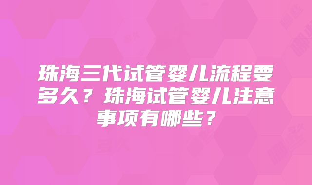 珠海三代试管婴儿流程要多久?珠海试管婴儿注意事项有哪些?