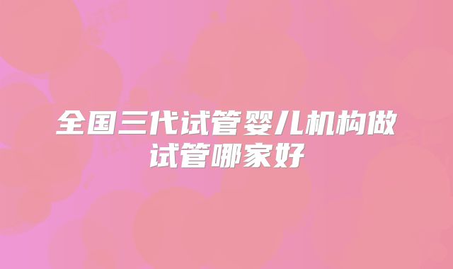 全国三代试管婴儿机构做试管哪家好