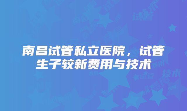 南昌试管私立医院，试管生子较新费用与技术