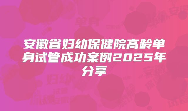 安徽省妇幼保健院高龄单身试管成功案例2025年分享