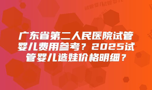 广东省第二人民医院试管婴儿费用参考?2025试管婴儿造娃价格明细?