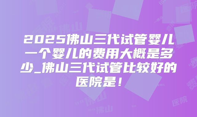 2025佛山三代试管婴儿一个婴儿的费用大概是多少_佛山三代试管比较好的医院是！