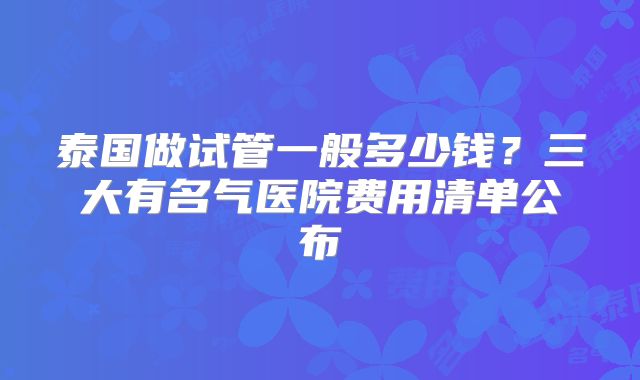 泰国做试管一般多少钱？三大有名气医院费用清单公布