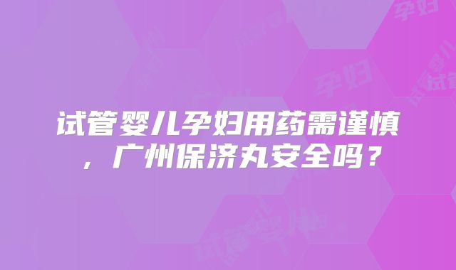 试管婴儿孕妇用药需谨慎，广州保济丸安全吗？