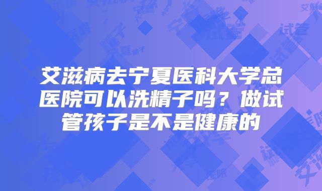 艾滋病去宁夏医科大学总医院可以洗精子吗？做试管孩子是不是健康的