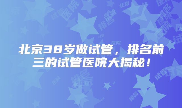 北京38岁做试管，排名前三的试管医院大揭秘！