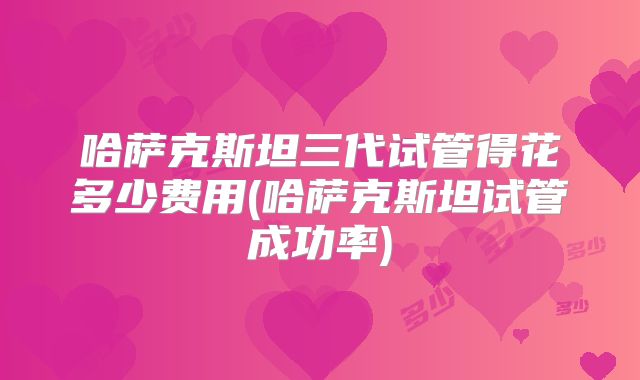 哈萨克斯坦三代试管得花多少费用(哈萨克斯坦试管成功率)