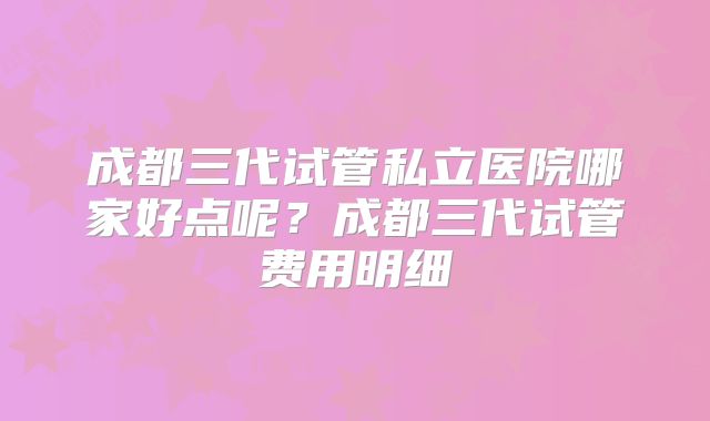 成都三代试管私立医院哪家好点呢?成都三代试管费用明细