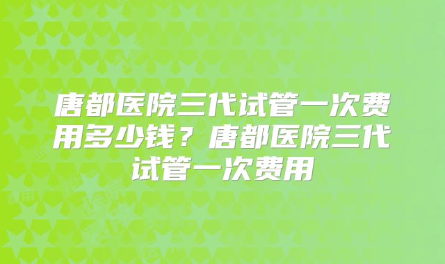 唐都医院三代试管一次费用多少钱？唐都医院三代试管一次费用
