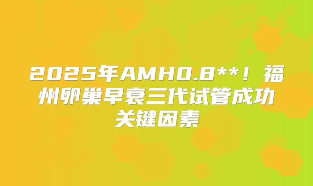 2025年AMH0.8**！福州卵巢早衰三代试管成功关键因素