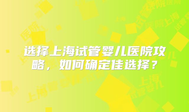 选择上海试管婴儿医院攻略，如何确定佳选择？
