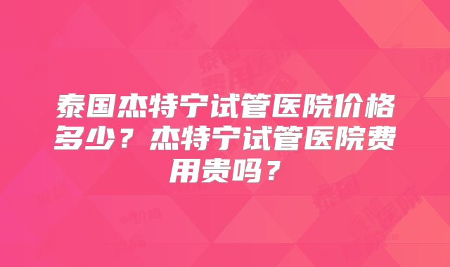 泰国杰特宁试管医院价格多少？杰特宁试管医院费用贵吗？