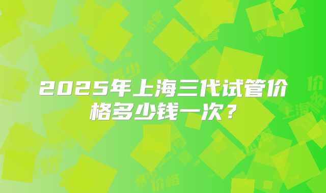 2025年上海三代试管价格多少钱一次？