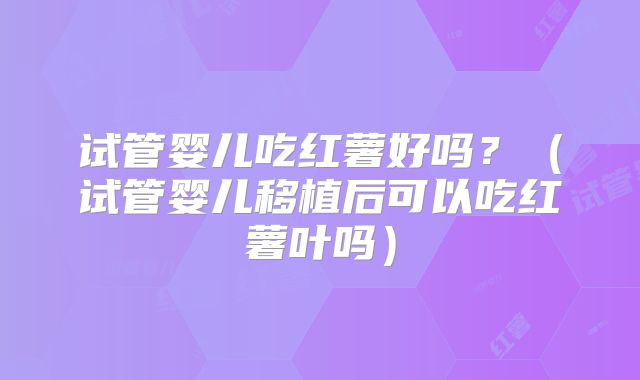 试管婴儿吃红薯好吗？（试管婴儿移植后可以吃红薯叶吗）