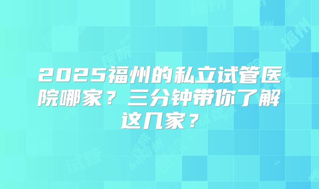 2025福州的私立试管医院哪家？三分钟带你了解这几家？