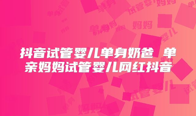 抖音试管婴儿单身奶爸 单亲妈妈试管婴儿网红抖音