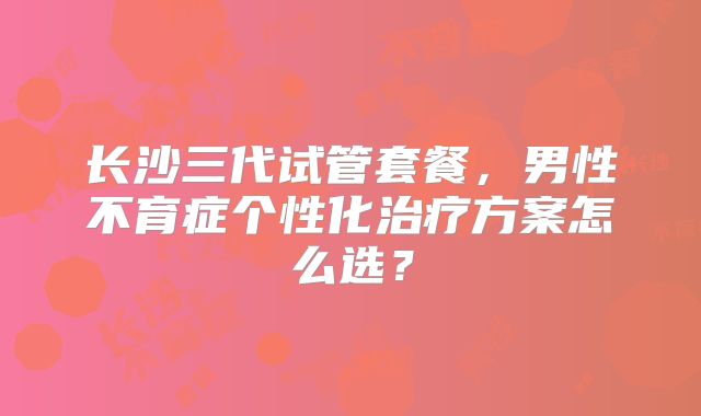 长沙三代试管套餐，男性不育症个性化治疗方案怎么选？