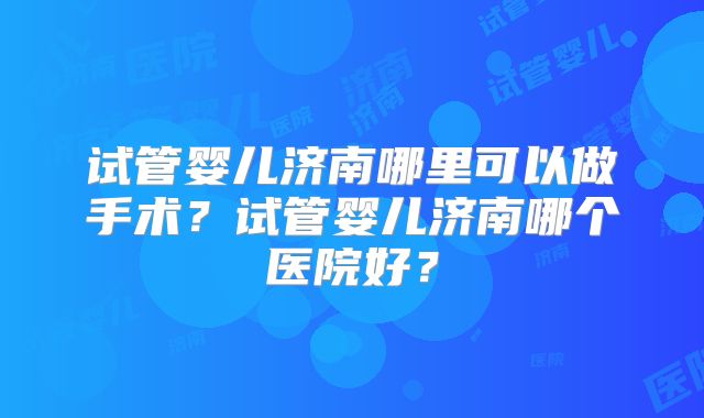 试管婴儿济南哪里可以做手术？试管婴儿济南哪个医院好？