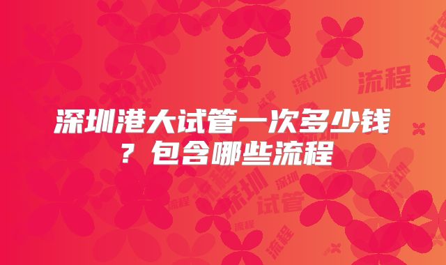 深圳港大试管一次多少钱？包含哪些流程