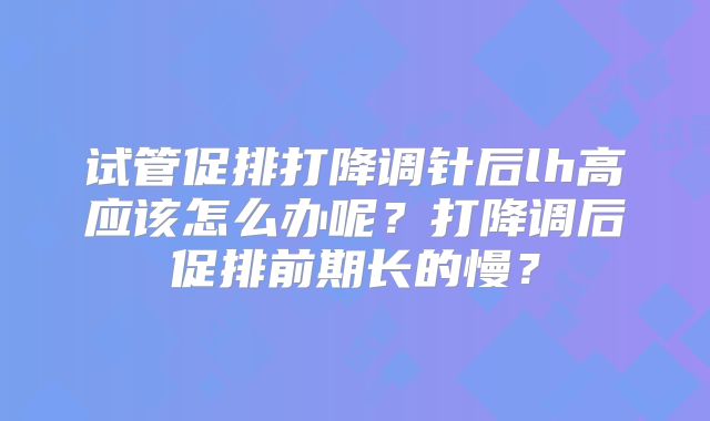 试管促排打降调针后lh高应该怎么办呢？打降调后促排前期长的慢？