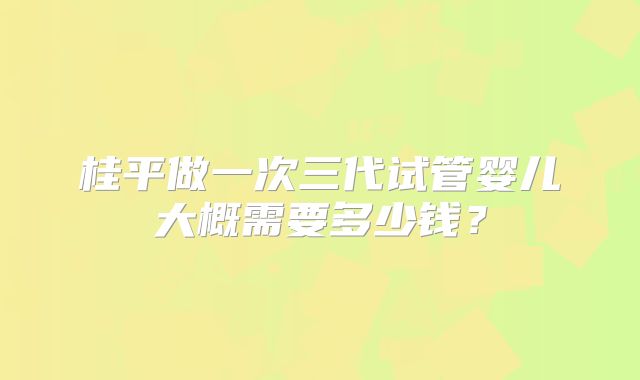 桂平做一次三代试管婴儿大概需要多少钱？