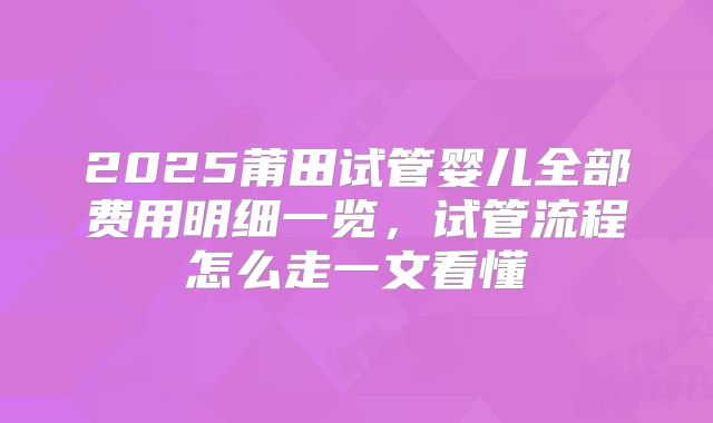 2025莆田试管婴儿全部费用明细一览，试管流程怎么走一文看懂