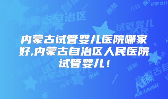 内蒙古试管婴儿医院哪家好,内蒙古自治区人民医院试管婴儿!