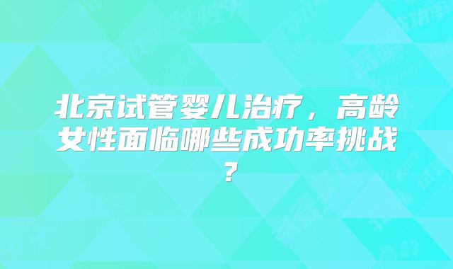 北京试管婴儿治疗，高龄女性面临哪些成功率挑战？