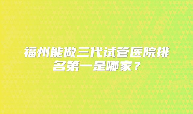 福州能做三代试管医院排名第一是哪家？