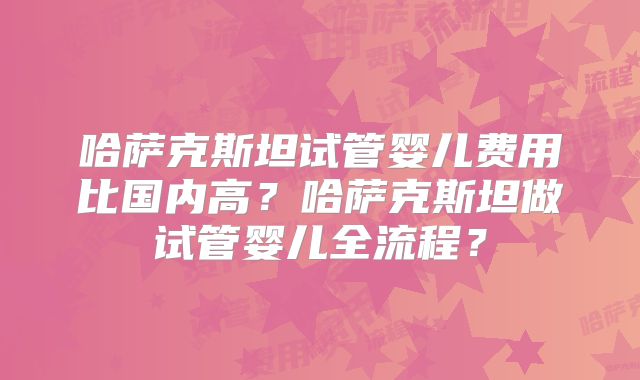 哈萨克斯坦试管婴儿费用比国内高？哈萨克斯坦做试管婴儿全流程？