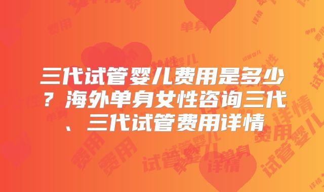 三代试管婴儿费用是多少？海外单身女性咨询三代、三代试管费用详情
