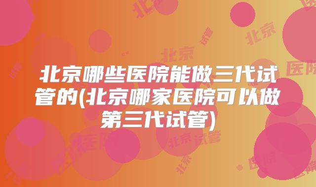 北京哪些医院能做三代试管的(北京哪家医院可以做第三代试管)