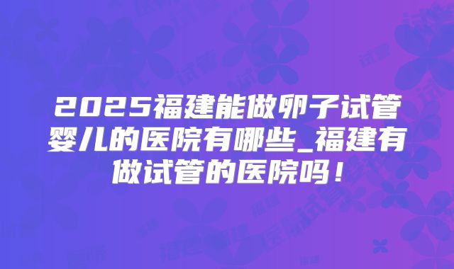 2025福建能做卵子试管婴儿的医院有哪些_福建有做试管的医院吗!