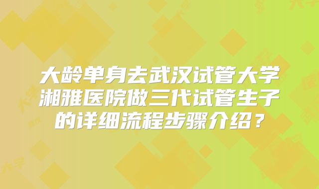 大龄单身去武汉试管大学湘雅医院做三代试管生子的详细流程步骤介绍？