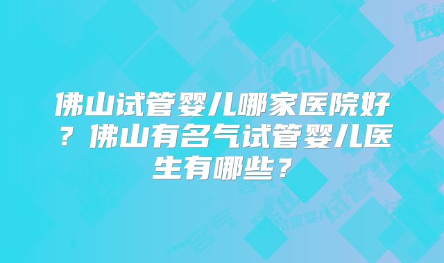 佛山试管婴儿哪家医院好？佛山有名气试管婴儿医生有哪些？