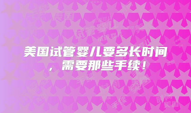 美国试管婴儿要多长时间,需要那些手续!