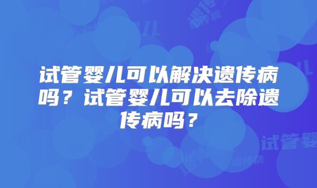 试管婴儿可以解决遗传病吗？试管婴儿可以去除遗传病吗？