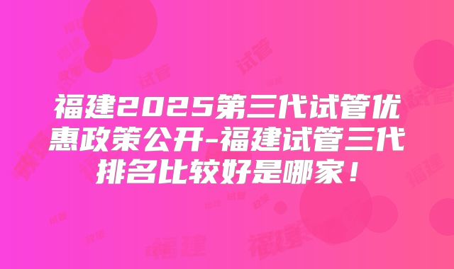 福建2025第三代试管优惠政策公开-福建试管三代排名比较好是哪家!