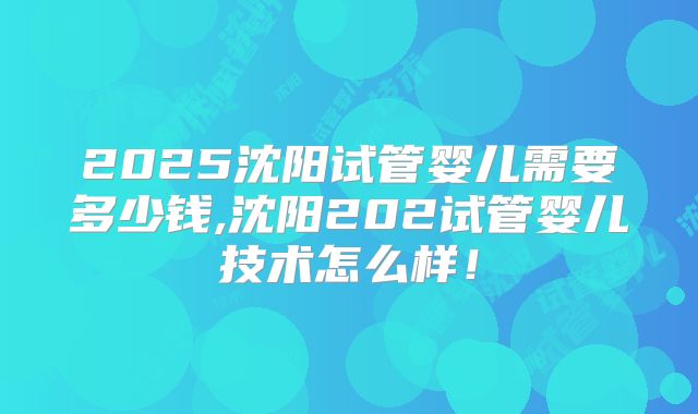 2025沈阳试管婴儿需要多少钱,沈阳202试管婴儿技术怎么样！