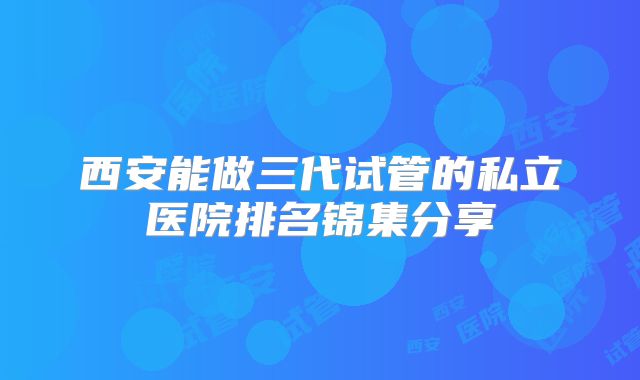 西安能做三代试管的私立医院排名锦集分享