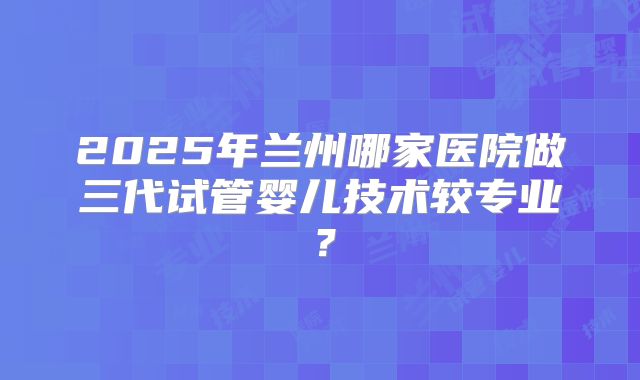 2025年兰州哪家医院做三代试管婴儿技术较专业?