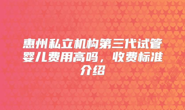 惠州私立机构第三代试管婴儿费用高吗，收费标准介绍