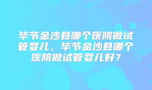 毕节金沙县哪个医院做试管婴儿,毕节金沙县哪个医院做试管婴儿好?