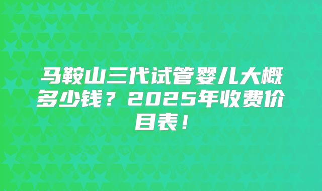 马鞍山三代试管婴儿大概多少钱？2025年收费价目表！